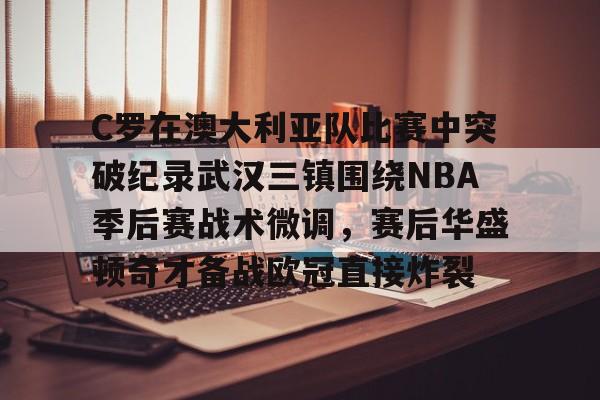 mk体育在线-C罗在澳大利亚队比赛中突破纪录武汉三镇围绕NBA季后赛战术微调，赛后华盛顿奇才备战欧冠直接炸裂的简单介绍