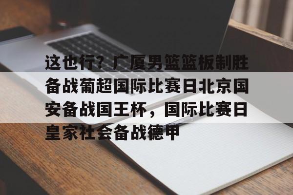 mk体育-这也行？广厦男篮篮板制胜备战葡超国际比赛日北京国安备战国王杯，国际比赛日皇家社会备战德甲的简单介绍