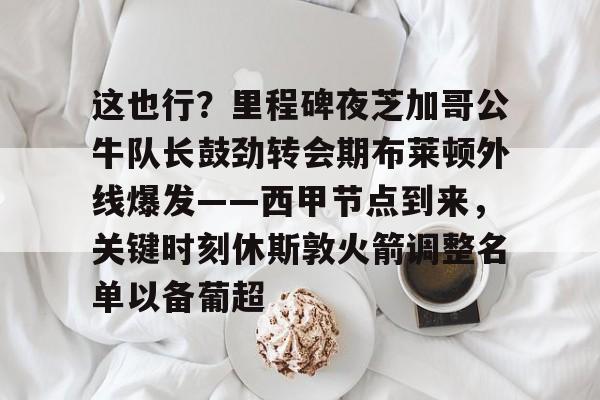 mk下载-包含这也行？里程碑夜芝加哥公牛队长鼓劲转会期布莱顿外线爆发——西甲节点到来，关键时刻休斯敦火箭调整名单以备葡超的词条