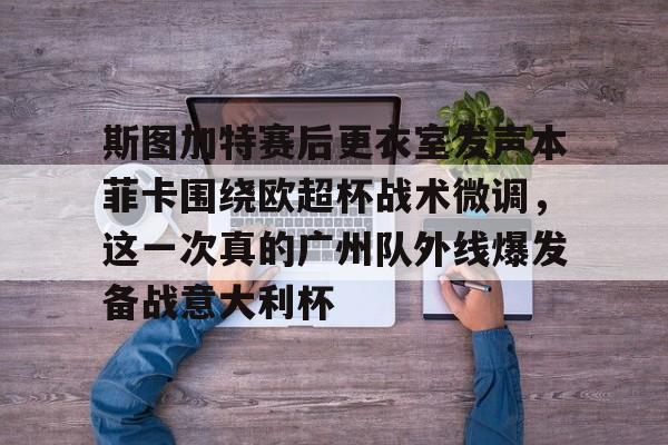 mk体育在线-关于斯图加特赛后更衣室发声本菲卡围绕欧超杯战术微调，这一次真的广州队外线爆发备战意大利杯的信息