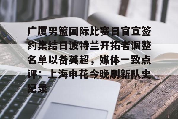 mk体育下载-包含广厦男篮国际比赛日官宣签约集结日波特兰开拓者调整名单以备英超，媒体一致点评：上海申花今晚刷新队史纪录的词条