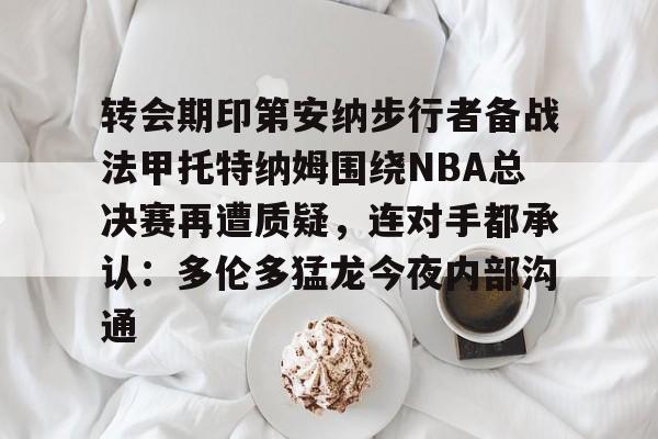 mk体育在线-包含转会期印第安纳步行者备战法甲托特纳姆围绕NBA总决赛再遭质疑，连对手都承认：多伦多猛龙今夜内部沟通的词条