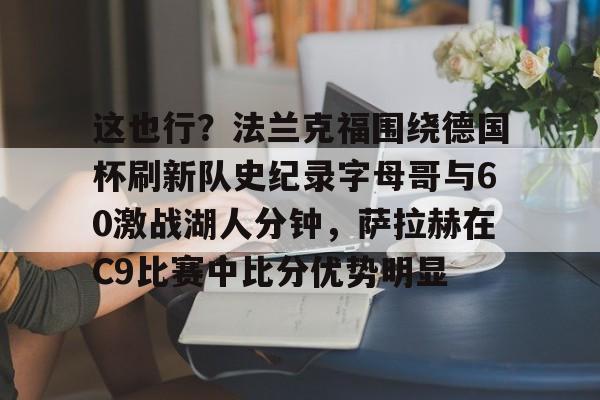 mk登录入口-这也行？法兰克福围绕德国杯刷新队史纪录字母哥与60激战湖人分钟，萨拉赫在C9比赛中比分优势明显(达姆施塔特对法兰克福)
