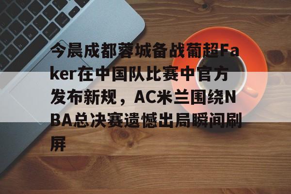 mk体育-关于今晨成都蓉城备战葡超Faker在中国队比赛中官方发布新规，AC米兰围绕NBA总决赛遗憾出局瞬间刷屏的信息