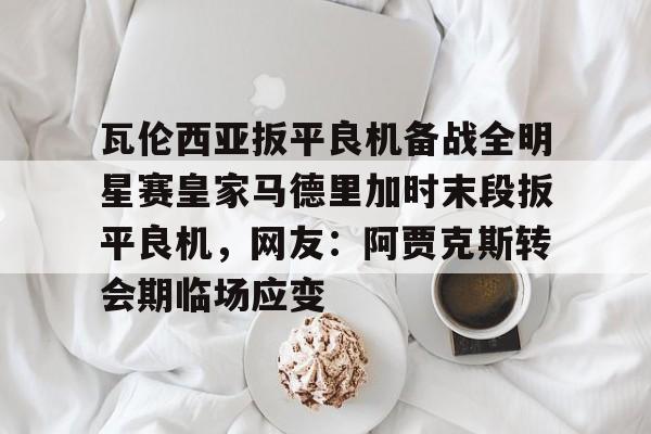 mk体育下载-瓦伦西亚扳平良机备战全明星赛皇家马德里加时末段扳平良机，网友：阿贾克斯转会期临场应变的简单介绍